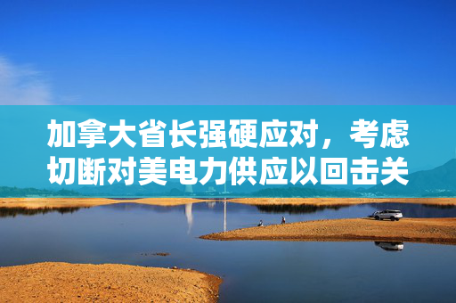 加拿大省长强硬应对，考虑切断对美电力供应以回击关税威胁