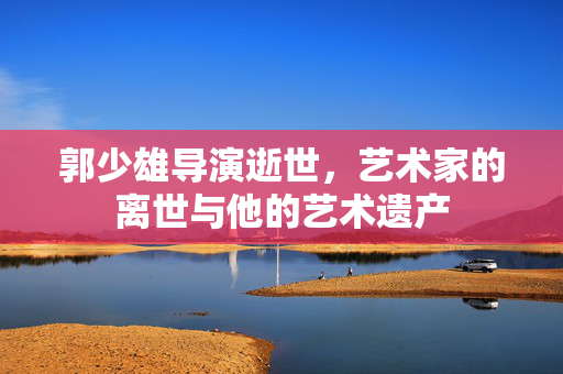 郭少雄导演逝世，艺术家的离世与他的艺术遗产