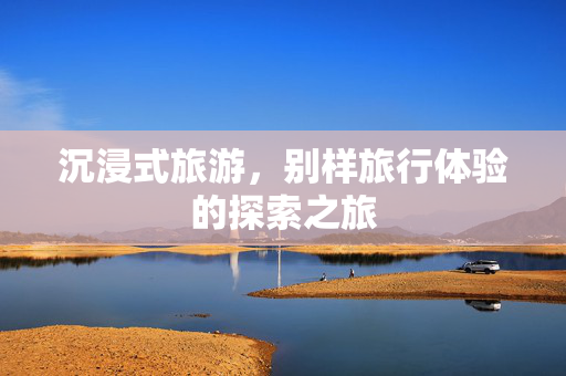 沉浸式旅游，别样旅行体验的探索之旅