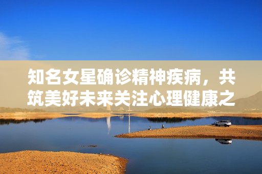 知名女星确诊精神疾病，共筑美好未来关注心理健康之路