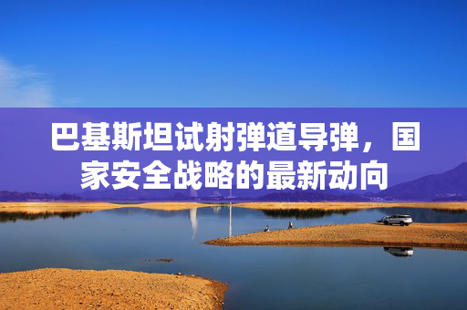 巴基斯坦试射弹道导弹，国家安全战略的最新动向