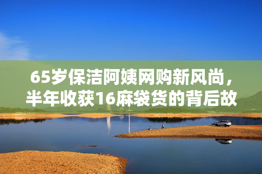 65岁保洁阿姨网购新风尚，半年收获16麻袋货的背后故事