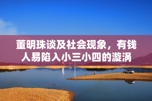 董明珠谈及社会现象，有钱人易陷入小三小四的漩涡