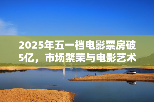 2025年五一档电影票房破5亿，市场繁荣与电影艺术的双赢