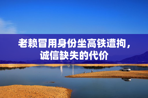 老赖冒用身份坐高铁遭拘，诚信缺失的代价
