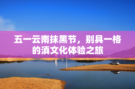 五一云南抹黑节，别具一格的滇文化体验之旅
