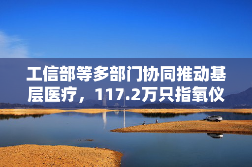 工信部等多部门协同推动基层医疗，117.2万只指氧仪助力基层医疗卫生机构