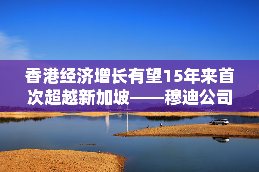 香港经济增长有望15年来首次超越新加坡——穆迪公司预测分析的展望