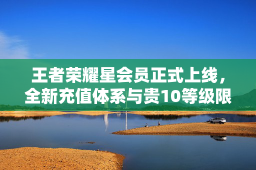 王者荣耀星会员正式上线，全新充值体系与贵10等级限制的突破探索