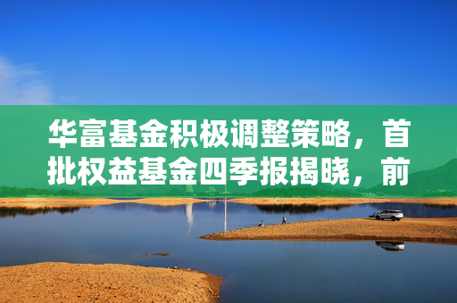 华富基金积极调整策略，首批权益基金四季报揭晓，前十大重仓股焕新颜