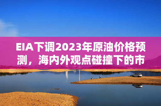EIA下调2023年原油价格预测，海内外观点碰撞下的市场新动向
