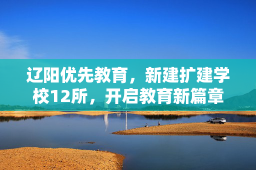 辽阳优先教育，新建扩建学校12所，开启教育新篇章