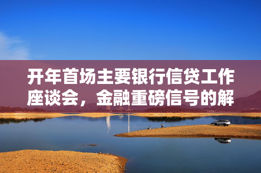 开年首场主要银行信贷工作座谈会，金融重磅信号的解读与影响