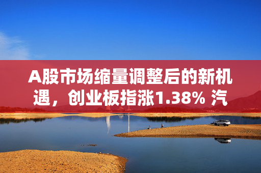 A股市场缩量调整后的新机遇，创业板指涨1.38% 汽车产业链股活跃
