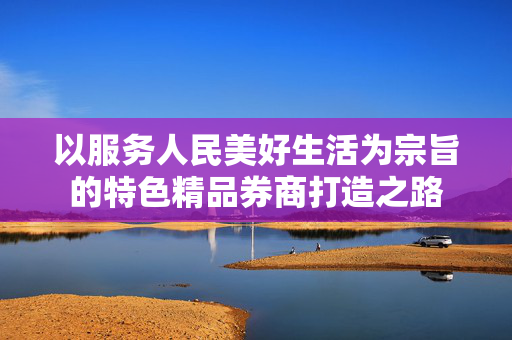 以服务人民美好生活为宗旨的特色精品券商打造之路