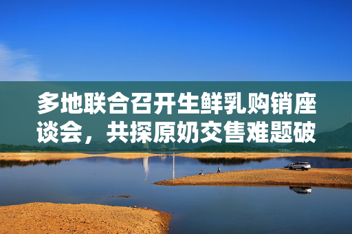 多地联合召开生鲜乳购销座谈会，共探原奶交售难题破解之道