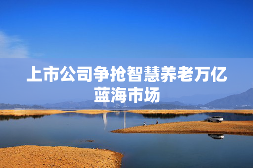 上市公司争抢智慧养老万亿蓝海市场