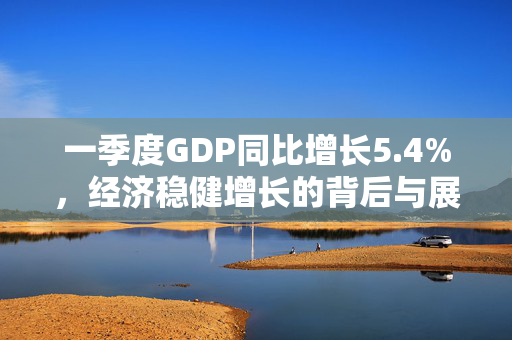 一季度GDP同比增长5.4%，经济稳健增长的背后与展望
