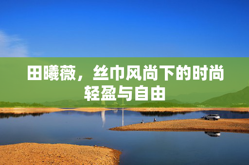 田曦薇，丝巾风尚下的时尚轻盈与自由