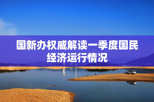 国新办权威解读一季度国民经济运行情况