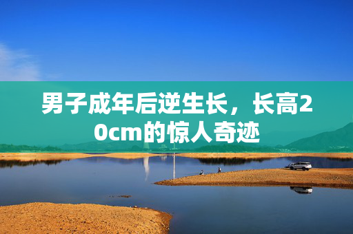 男子成年后逆生长，长高20cm的惊人奇迹