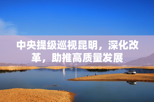 中央提级巡视昆明，深化改革，助推高质量发展