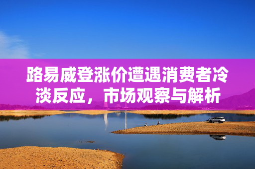 路易威登涨价遭遇消费者冷淡反应，市场观察与解析