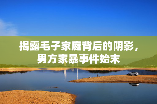 揭露毛子家庭背后的阴影，男方家暴事件始末