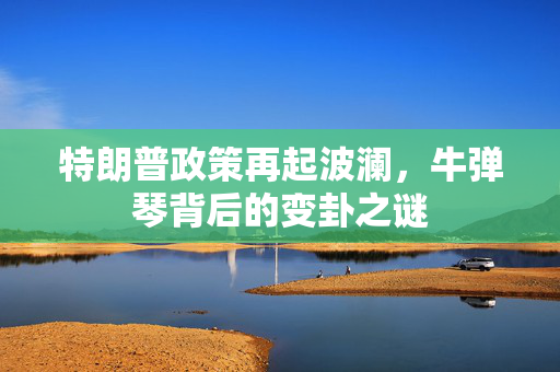 特朗普政策再起波澜，牛弹琴背后的变卦之谜