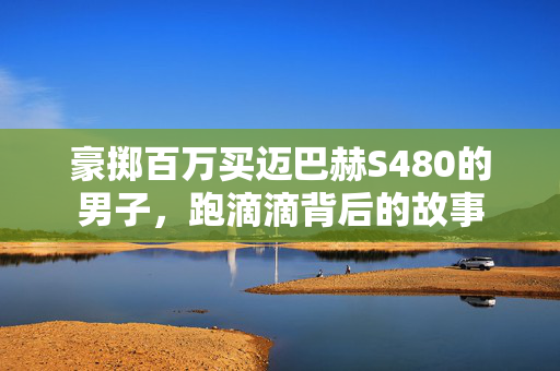 豪掷百万买迈巴赫S480的男子，跑滴滴背后的故事