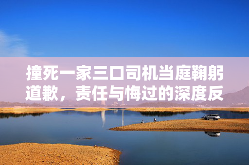 撞死一家三口司机当庭鞠躬道歉，责任与悔过的深度反思
