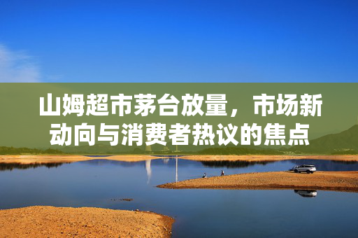 山姆超市茅台放量，市场新动向与消费者热议的焦点