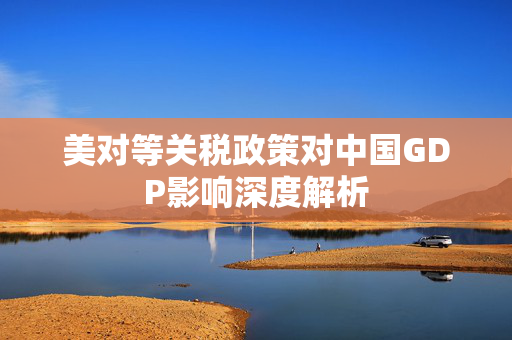 美对等关税政策对中国GDP影响深度解析