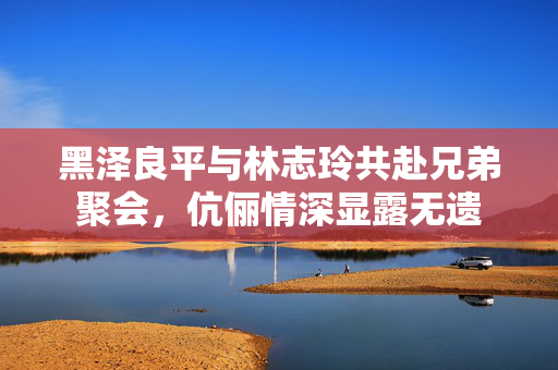 黑泽良平与林志玲共赴兄弟聚会，伉俪情深显露无遗