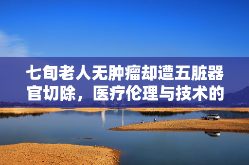 七旬老人无肿瘤却遭五脏器官切除，医疗伦理与技术的双重反思