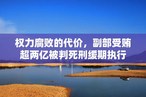 权力腐败的代价，副部受贿超两亿被判死刑缓期执行