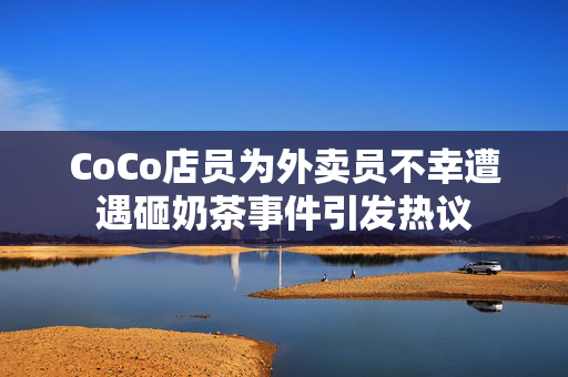 CoCo店员为外卖员不幸遭遇砸奶茶事件引发热议