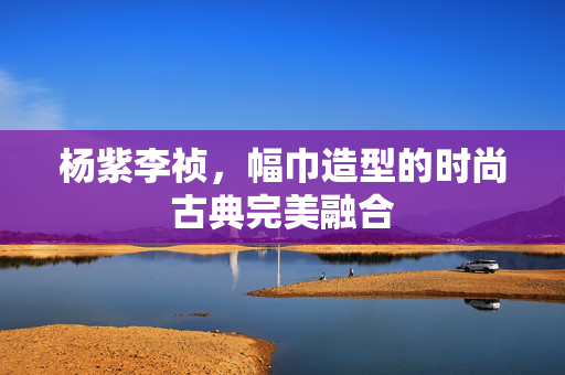 杨紫李祯，幅巾造型的时尚古典完美融合
