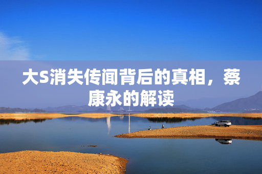 大S消失传闻背后的真相，蔡康永的解读