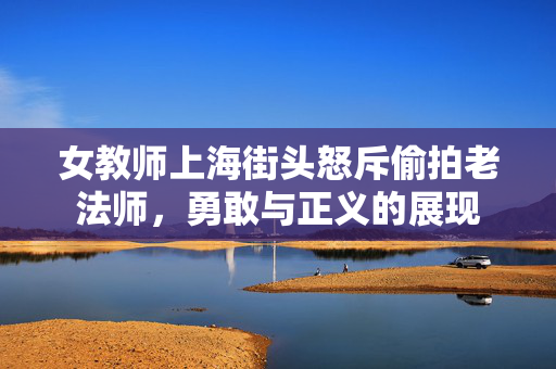 女教师上海街头怒斥偷拍老法师，勇敢与正义的展现