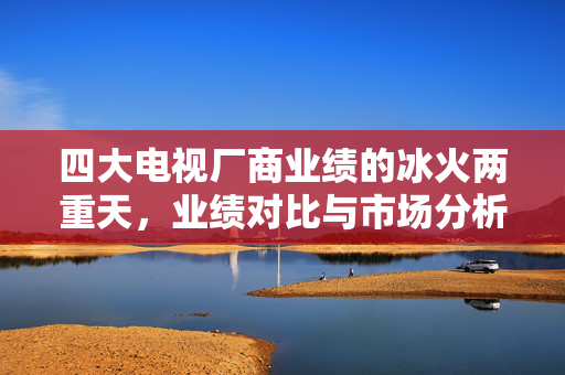 四大电视厂商业绩的冰火两重天，业绩对比与市场分析