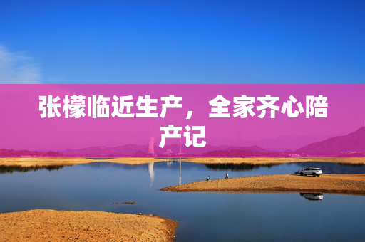张檬临近生产，全家齐心陪产记