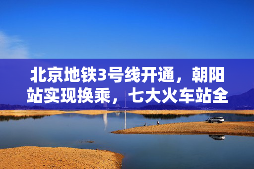 北京地铁3号线开通，朝阳站实现换乘，七大火车站全面地铁化新篇章