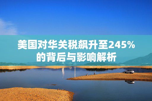 美国对华关税飙升至245%的背后与影响解析