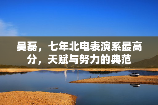 吴磊，七年北电表演系最高分，天赋与努力的典范