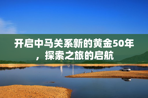 开启中马关系新的黄金50年，探索之旅的启航