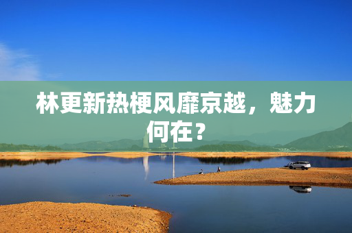 林更新热梗风靡京越，魅力何在？