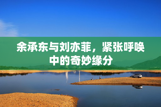 余承东与刘亦菲，紧张呼唤中的奇妙缘分