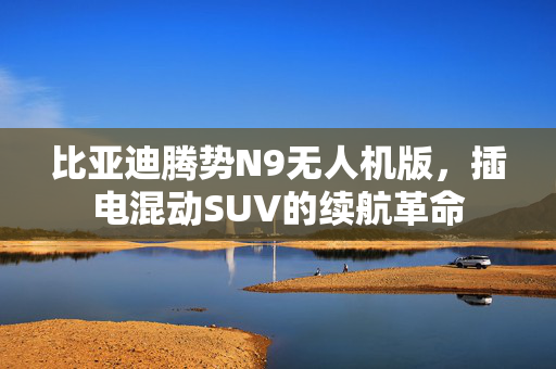 比亚迪腾势N9无人机版，插电混动SUV的续航革命