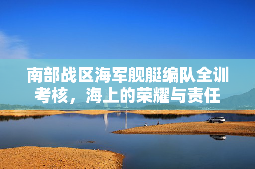 南部战区海军舰艇编队全训考核，海上的荣耀与责任